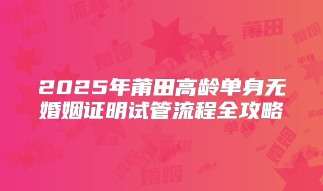 2025年莆田高龄单身无婚姻证明试管流程全攻略