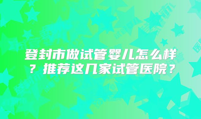 登封市做试管婴儿怎么样？推荐这几家试管医院？