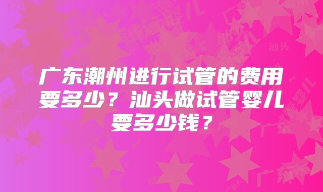 广东潮州进行试管的费用要多少?汕头做试管婴儿要多少钱?