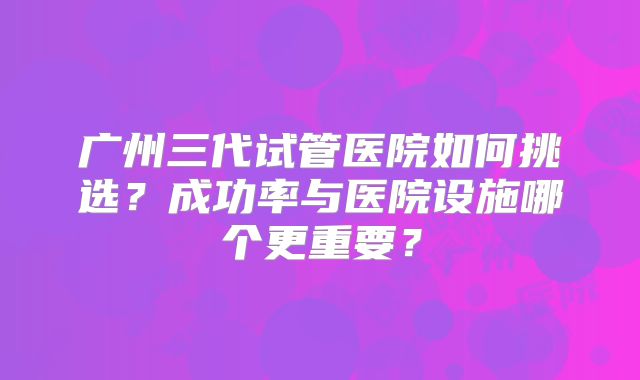 广州三代试管医院如何挑选?成功率与医院设施哪个更重要?