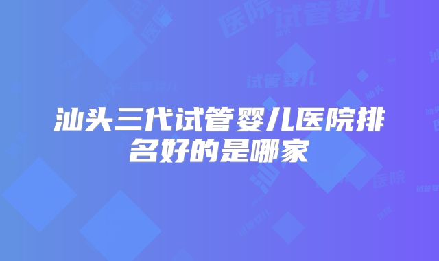 汕头三代试管婴儿医院排名好的是哪家