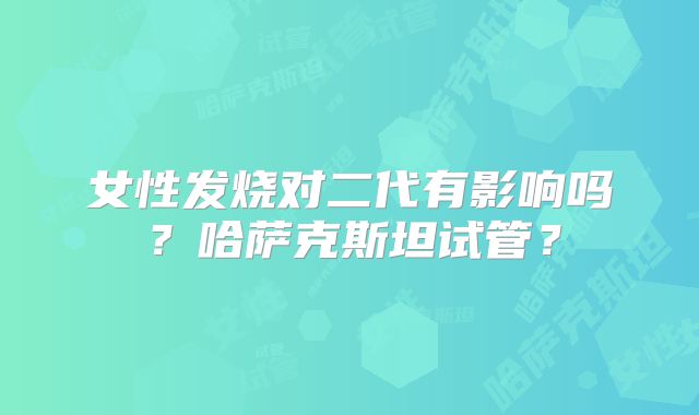 女性发烧对二代有影响吗?哈萨克斯坦试管?