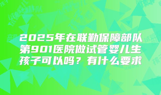 2025年在联勤保障部队第901医院做试管婴儿生孩子可以吗?有什么要求