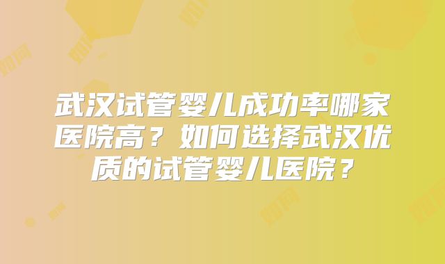 武汉试管婴儿成功率哪家医院高?如何选择武汉优质的试管婴儿医院?