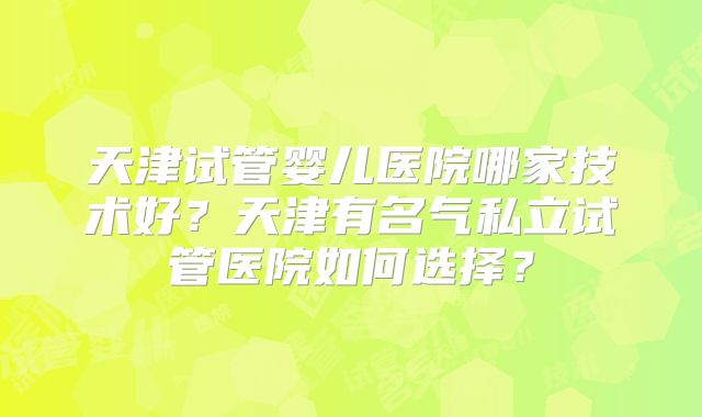 天津试管婴儿医院哪家技术好?天津有名气私立试管医院如何选择?