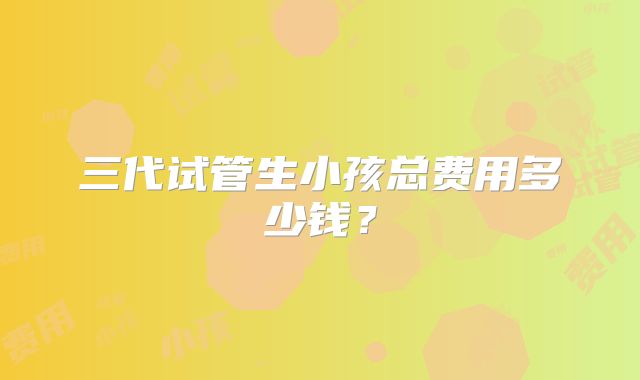 三代试管生小孩总费用多少钱?