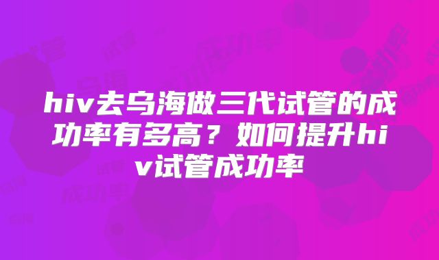 hiv去乌海做三代试管的成功率有多高?如何提升hiv试管成功率