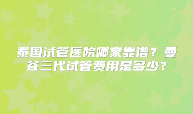 泰国试管医院哪家靠谱?曼谷三代试管费用是多少?