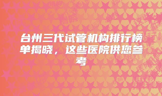 台州三代试管机构排行榜单揭晓，这些医院供您参考