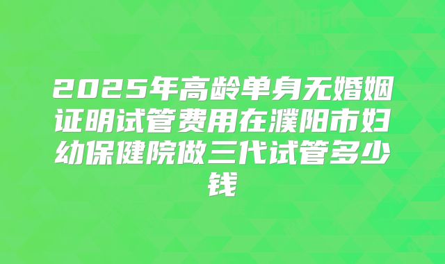 2025年高龄单身无婚姻证明试管费用在濮阳市妇幼保健院做三代试管多少钱