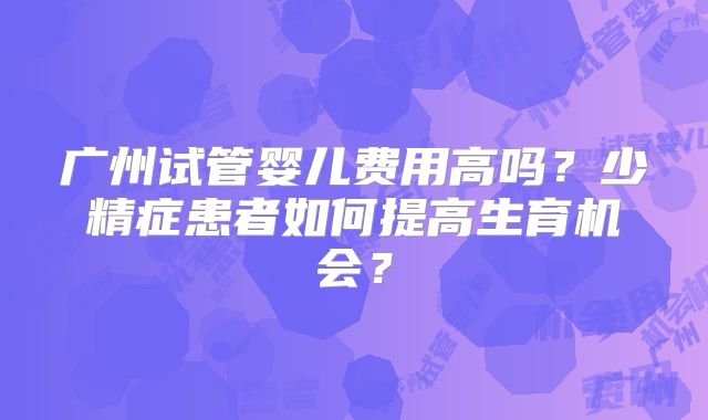广州试管婴儿费用高吗?少精症患者如何提高生育机会?