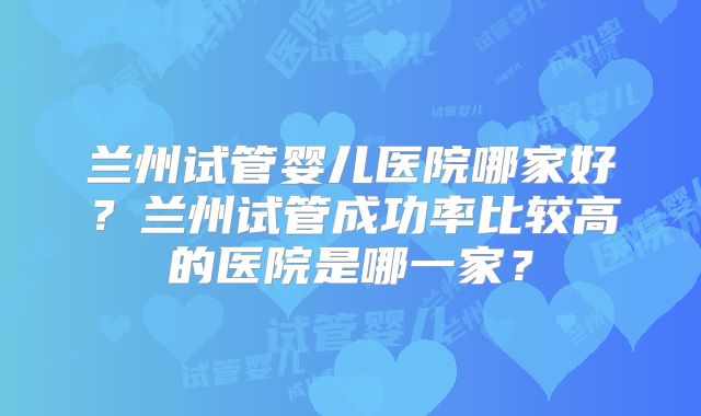 兰州试管婴儿医院哪家好?兰州试管成功率比较高的医院是哪一家?