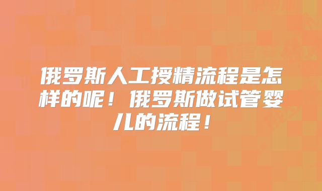 俄罗斯人工授精流程是怎样的呢！俄罗斯做试管婴儿的流程！