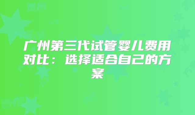 广州第三代试管婴儿费用对比：选择适合自己的方案