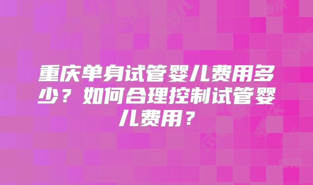 重庆单身试管婴儿费用多少?如何合理控制试管婴儿费用?