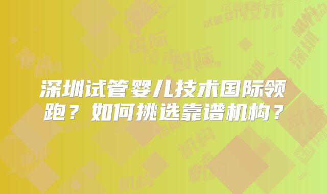 深圳试管婴儿技术国际领跑？如何挑选靠谱机构？