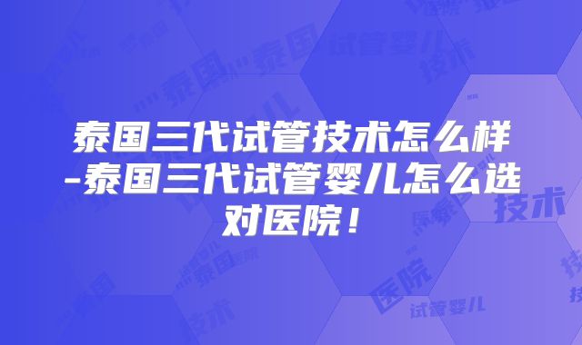 泰国三代试管技术怎么样-泰国三代试管婴儿怎么选对医院!