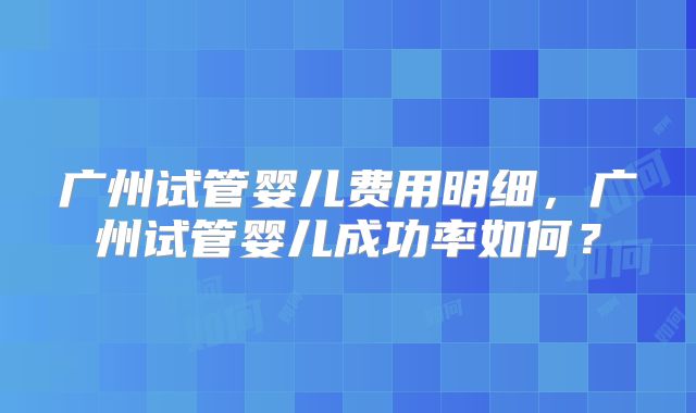 广州试管婴儿费用明细,广州试管婴儿成功率如何?
