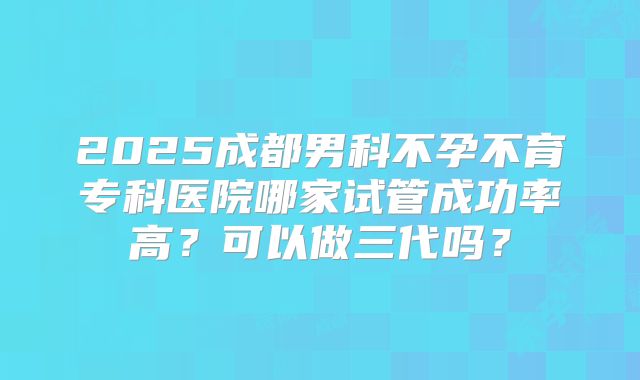 2025成都男科不孕不育专科医院哪家试管成功率高?可以做三代吗?
