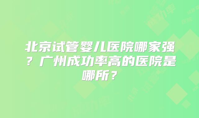 北京试管婴儿医院哪家强？广州成功率高的医院是哪所？