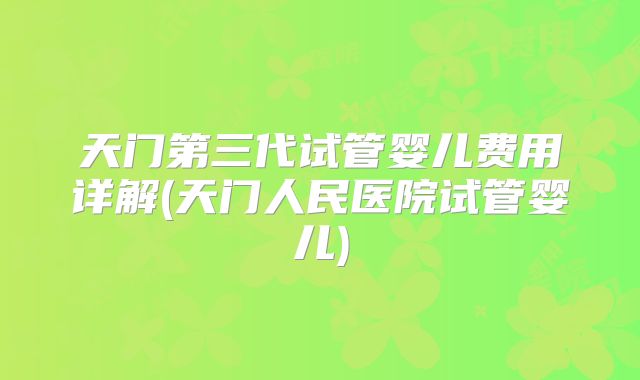 天门第三代试管婴儿费用详解(天门人民医院试管婴儿)