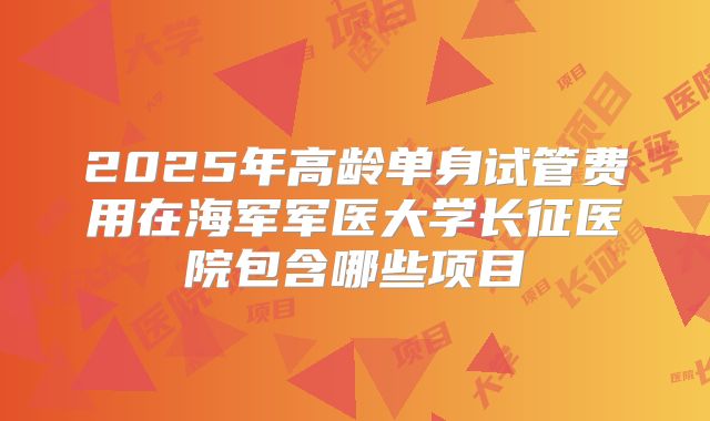 2025年高龄单身试管费用在海军军医大学长征医院包含哪些项目
