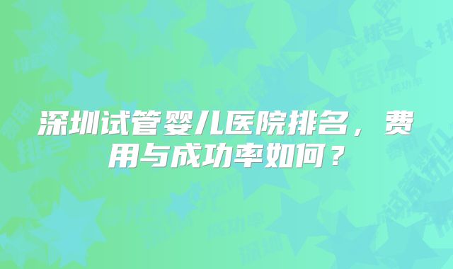 深圳试管婴儿医院排名，费用与成功率如何？
