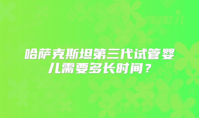 哈萨克斯坦第三代试管婴儿需要多长时间？