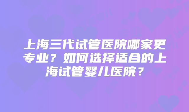 上海三代试管医院哪家更专业?如何选择适合的上海试管婴儿医院?