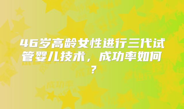 46岁高龄女性进行三代试管婴儿技术,成功率如何?