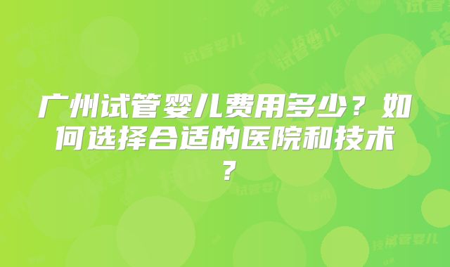 广州试管婴儿费用多少?如何选择合适的医院和技术?