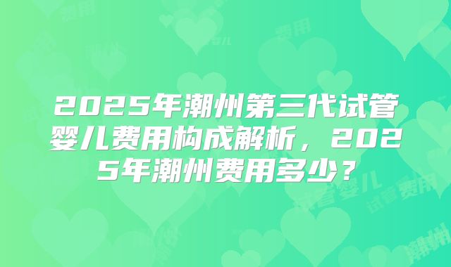2025年潮州第三代试管婴儿费用构成解析,2025年潮州费用多少?