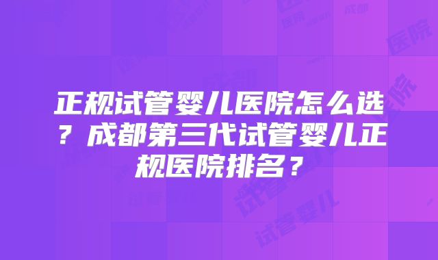 正规试管婴儿医院怎么选?成都第三代试管婴儿正规医院排名?