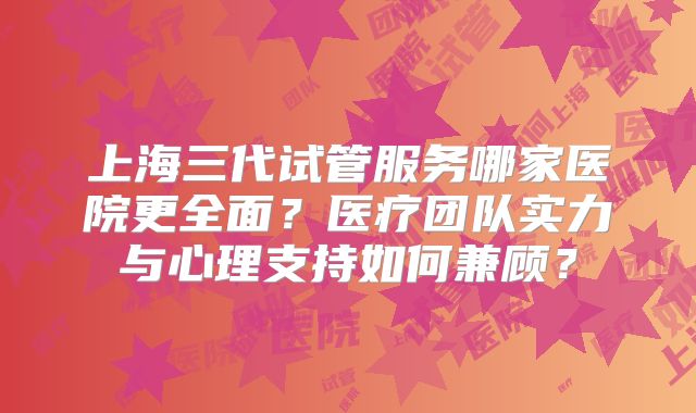 上海三代试管服务哪家医院更全面?医疗团队实力与心理支持如何兼顾?