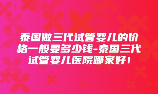 泰国做三代试管婴儿的价格一般要多少钱-泰国三代试管婴儿医院哪家好！