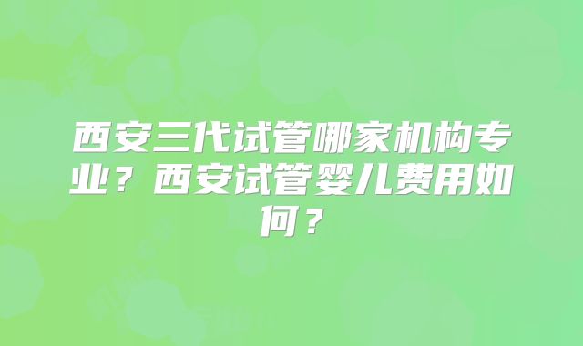 西安三代试管哪家机构专业？西安试管婴儿费用如何？