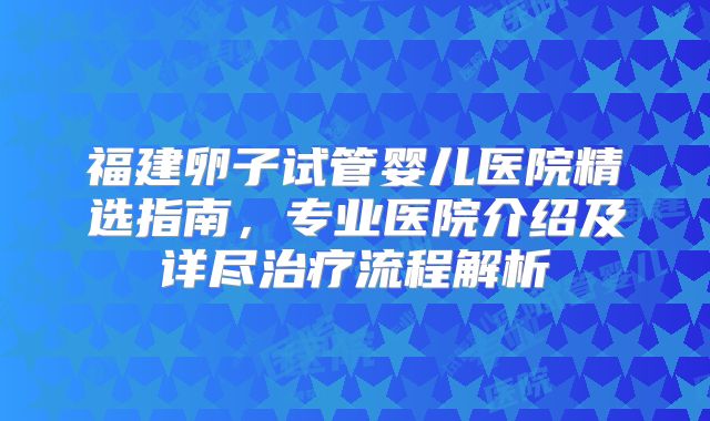 福建卵子试管婴儿医院精选指南,专业医院介绍及详尽治疗流程解析