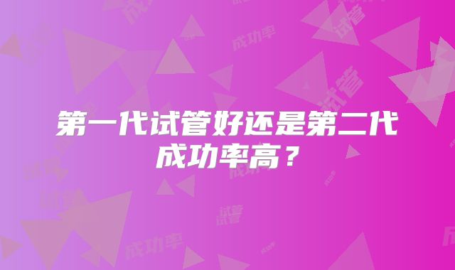 第一代试管好还是第二代成功率高?