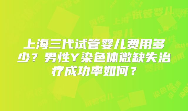 上海三代试管婴儿费用多少?男性Y染色体微缺失治疗成功率如何?