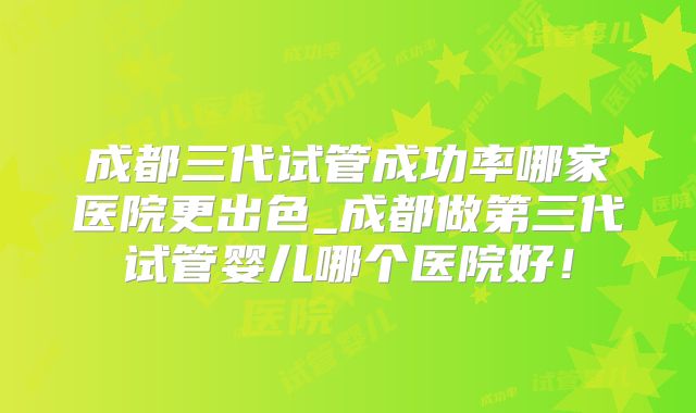 成都三代试管成功率哪家医院更出色_成都做第三代试管婴儿哪个医院好！