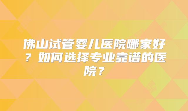佛山试管婴儿医院哪家好?如何选择专业靠谱的医院?