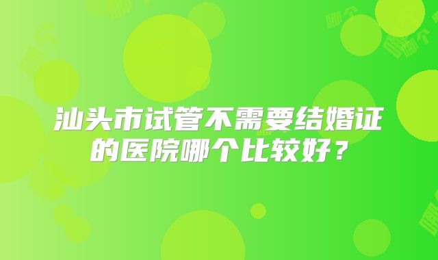汕头市试管不需要结婚证的医院哪个比较好?