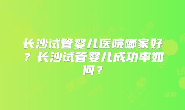 长沙试管婴儿医院哪家好？长沙试管婴儿成功率如何？