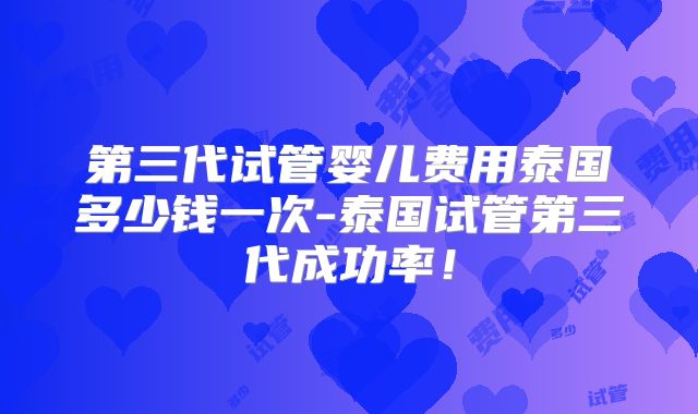 第三代试管婴儿费用泰国多少钱一次-泰国试管第三代成功率!