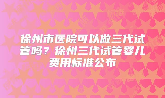 徐州市医院可以做三代试管吗?徐州三代试管婴儿费用标准公布