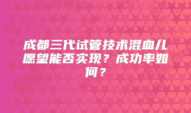 成都三代试管技术混血儿愿望能否实现?成功率如何?