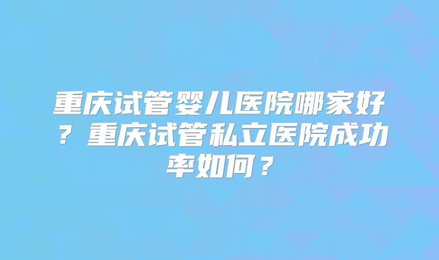 重庆试管婴儿医院哪家好？重庆试管私立医院成功率如何？