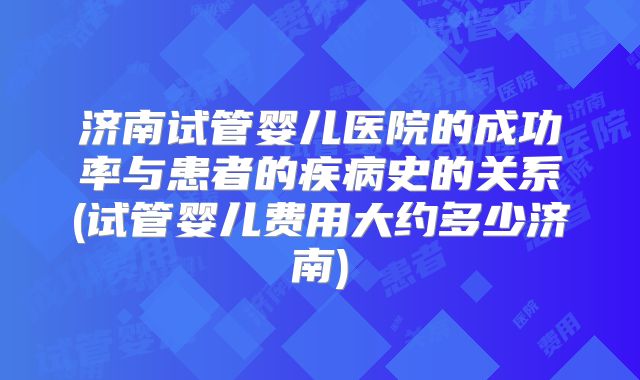 济南试管婴儿医院的成功率与患者的疾病史的关系(试管婴儿费用大约多少济南)