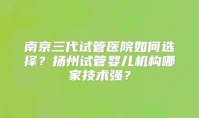 南京三代试管医院如何选择？扬州试管婴儿机构哪家技术强？