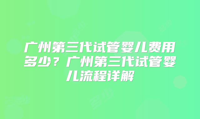 广州第三代试管婴儿费用多少?广州第三代试管婴儿流程详解